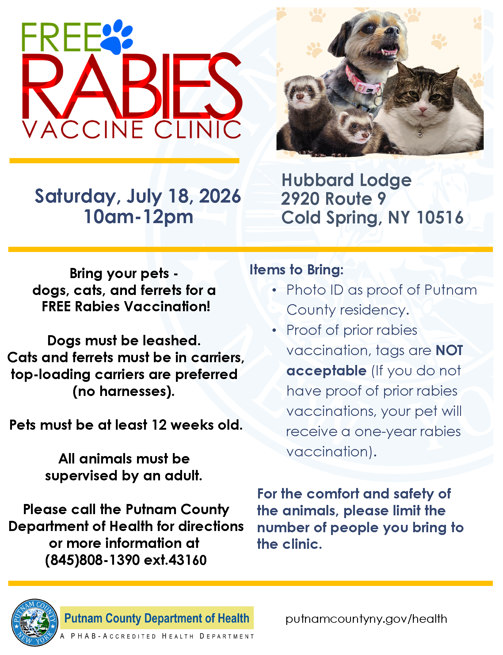 Flyer for free rabies vaccine clinic for dogs, cats and ferrets of Putnam residents on July 18, 10 a m to noon at Hubbard Lodge 2880 Route 9 Cold Spring. Dogs must be leashed. Cats and ferrets must be in carriers, top loading preferred. No harnesses. Pets must be 12 weeks or older. Animals must be supervised by adult. Bring photo ID for proof of residency. Proof of prior rabies vaccination, tags not accepted. If no proof, one year vaccine will be given. Limit the number of people brought to the clinic for safety and comfort of animals.