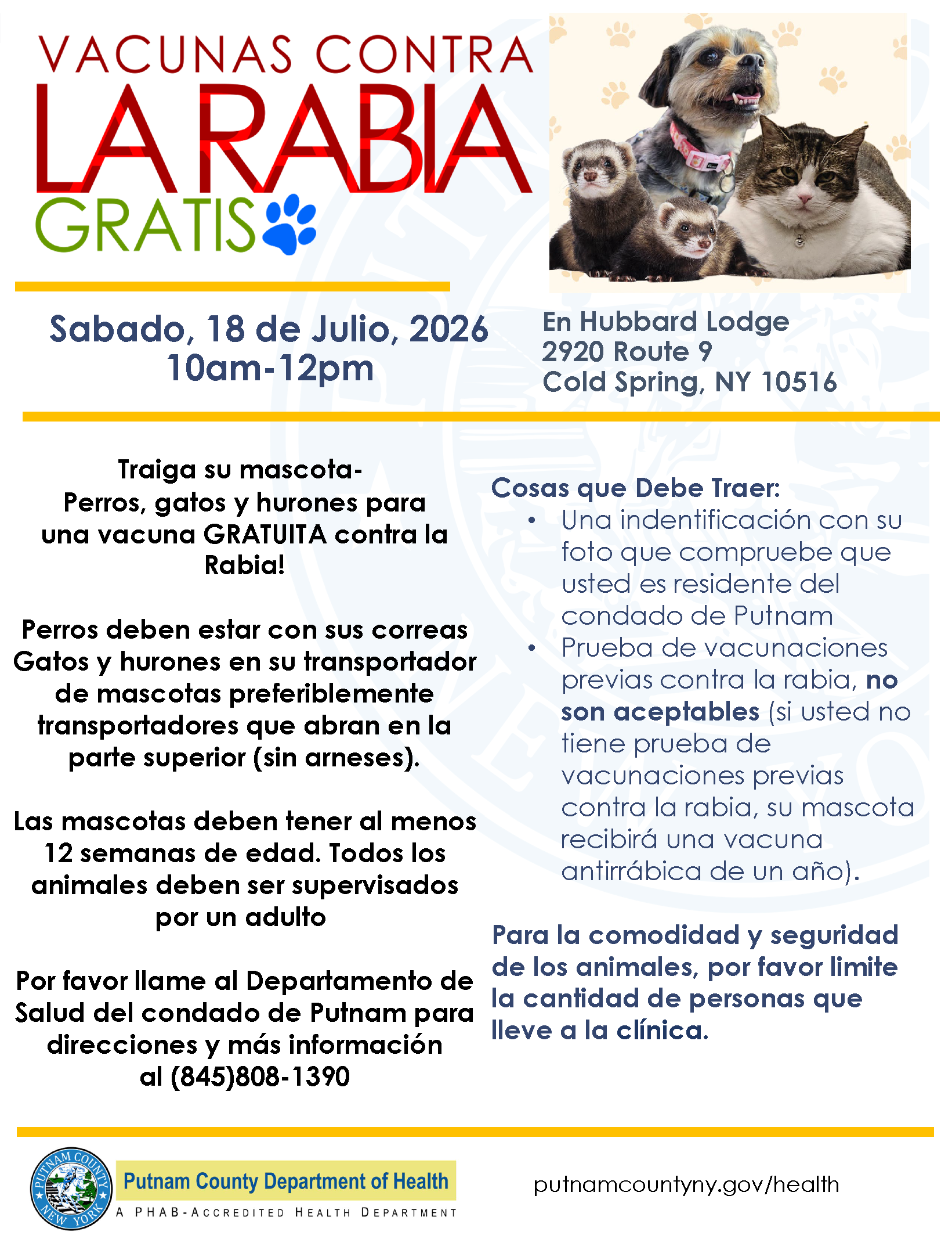 Residentes de Putnam! Traiga a sus perros, gatos y hurones a una clínica de vacunación contra la rabia el 18 de Julio de 10 a m a 12 p m. La clínica se lleva a cabo en Hubbard Lodge 2880 Route 9 Cold Spring. Traiga una identificación con foto como prueba de residencia, así mismo, prueba de vacunación previa contra la rabia. Las etiquetas no son aceptables. Si no tiene prueba de vacunación antirrábica previa, su mascota recibirá una vacuna antirrábica de un año. Las mascotas deben tener al menos 12 semanas de edad. Todos los perros deben estar atados y controlados. Los gatos y los hurones deben estar en transportadores; se prefieren los transportadores de carga superior, sin arneses. Distanciamiento social y el acompañamiento de un número mínimo de personas.